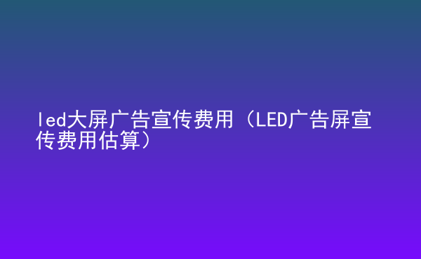  led大屏廣告宣傳費(fèi)用（LED廣告屏宣傳費(fèi)用估算）