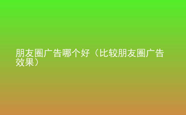  朋友圈廣告哪個(gè)好（比較朋友圈廣告效果）