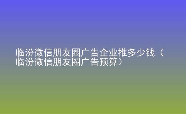  臨汾微信朋友圈廣告企業(yè)推多少錢（臨汾微信朋友圈廣告預(yù)算）