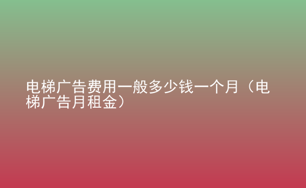  電梯廣告費(fèi)用一般多少錢一個月（電梯廣告月租金）