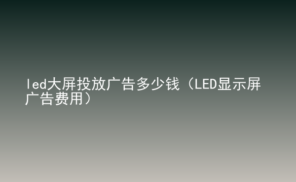  led大屏投放廣告多少錢（LED顯示屏廣告費(fèi)用）