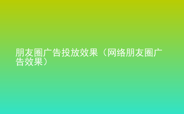  朋友圈廣告投放效果（網(wǎng)絡(luò)朋友圈廣告效果）