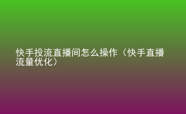  快手投流直播間怎么操作（快手直播流量?jī)?yōu)化）