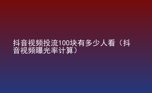  抖音視頻投流100塊有多少人看（抖音視頻曝光率計(jì)算）
