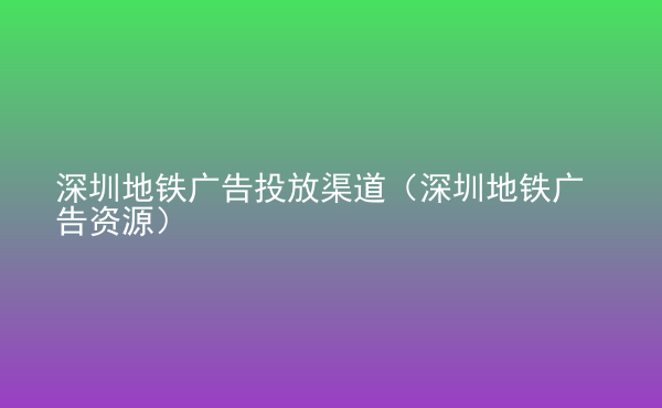 深圳地鐵廣告投放渠道（深圳地鐵廣告資源）