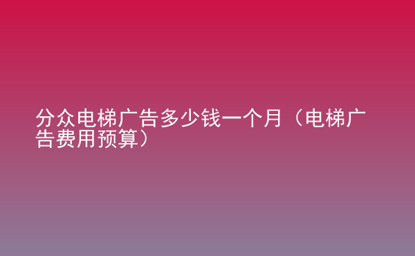  分眾電梯廣告多少錢一個(gè)月（電梯廣告費(fèi)用預(yù)算）