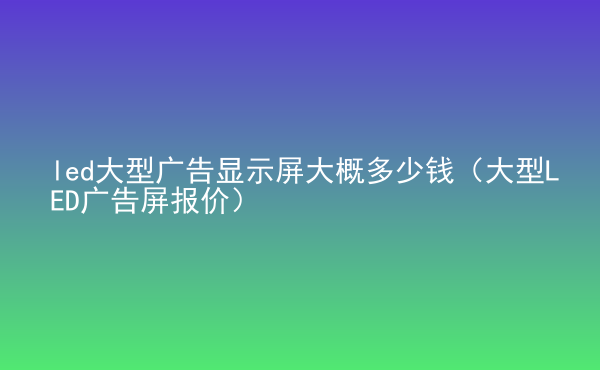  led大型廣告顯示屏大概多少錢(qián)（大型LED廣告屏報(bào)價(jià)）