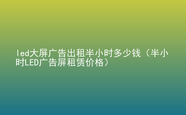  led大屏廣告出租半小時多少錢（半小時LED廣告屏租賃價格）