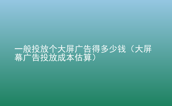  一般投放個(gè)大屏廣告得多少錢（大屏幕廣告投放成本估算）