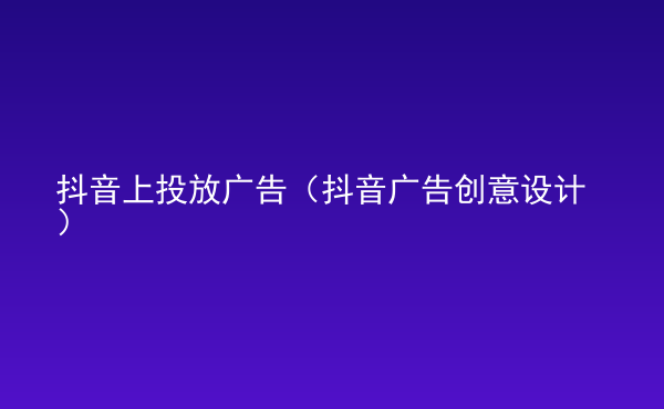  抖音上投放廣告（抖音廣告創(chuàng)意設計）