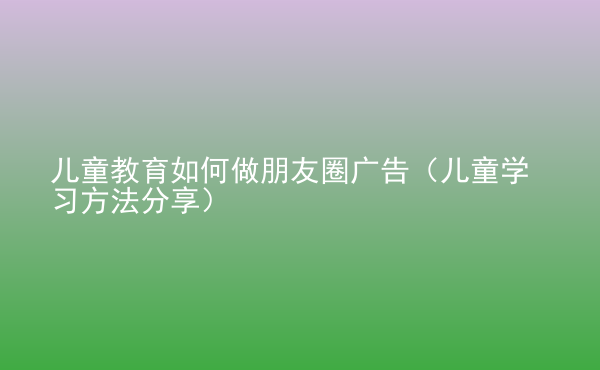  兒童教育如何做朋友圈廣告（兒童學(xué)習(xí)方法分享）