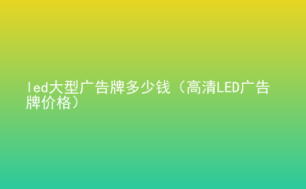  led大型廣告牌多少錢(qián)（高清LED廣告牌價(jià)格）
