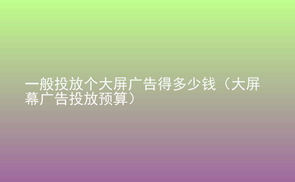  一般投放個(gè)大屏廣告得多少錢（大屏幕廣告投放預(yù)算）