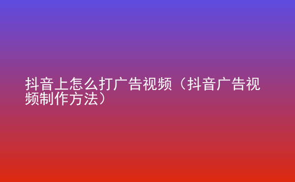  抖音上怎么打廣告視頻（抖音廣告視頻制作方法）