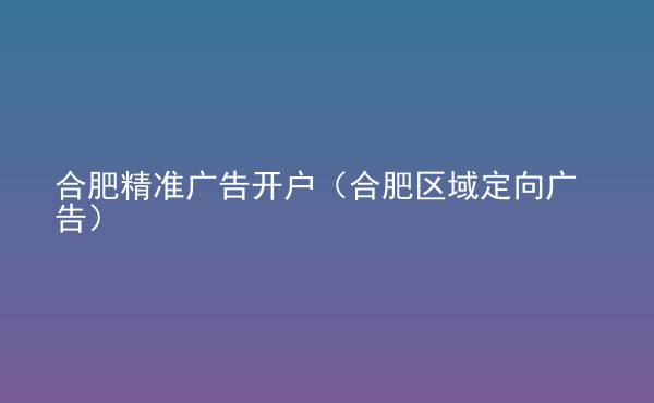 合肥精準(zhǔn)廣告開(kāi)戶（合肥區(qū)域定向廣告）