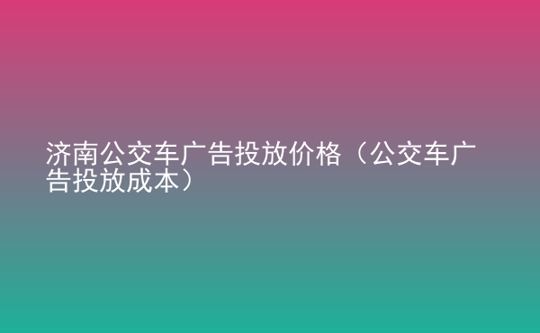  濟(jì)南公交車廣告投放價(jià)格（公交車廣告投放成本）