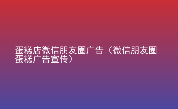  蛋糕店微信朋友圈廣告（微信朋友圈蛋糕廣告宣傳）