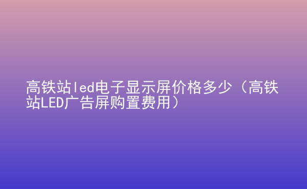  高鐵站led電子顯示屏價格多少（高鐵站LED廣告屏購置費用）