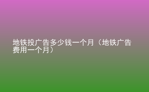  地鐵投廣告多少錢一個月（地鐵廣告費用一個月）