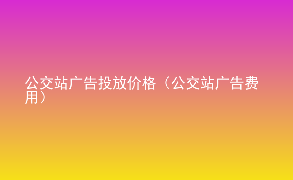  公交站廣告投放價(jià)格（公交站廣告費(fèi)用）