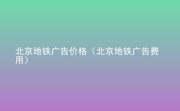  北京地鐵廣告價格（北京地鐵廣告費用）