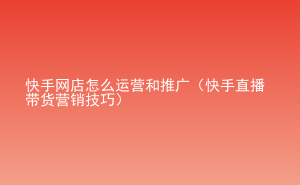  快手網(wǎng)店怎么運(yùn)營(yíng)和推廣（快手直播帶貨營(yíng)銷(xiāo)技巧）