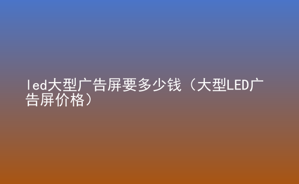  led大型廣告屏要多少錢(qián)（大型LED廣告屏價(jià)格）