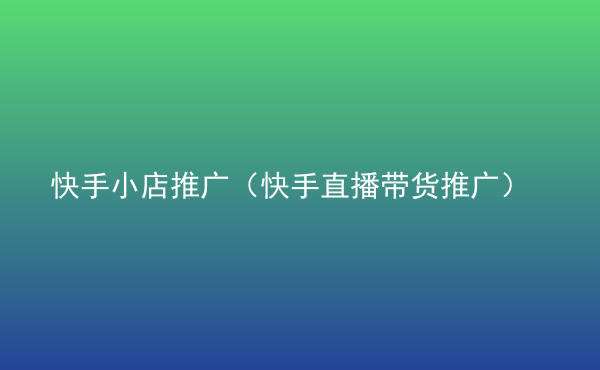  快手小店推廣（快手直播帶貨推廣）