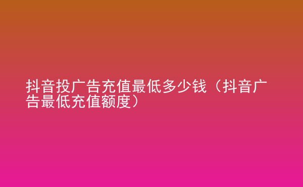 抖音投廣告充值最低多少錢(qián)（抖音廣告最低充值額度）