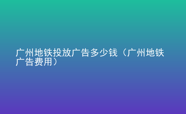  廣州地鐵投放廣告多少錢（廣州地鐵廣告費(fèi)用）
