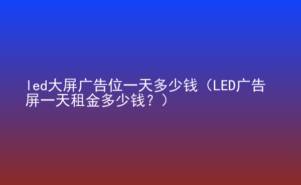  led大屏廣告位一天多少錢（LED廣告屏一天租金多少錢？）