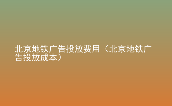  北京地鐵廣告投放費用（北京地鐵廣告投放成本）