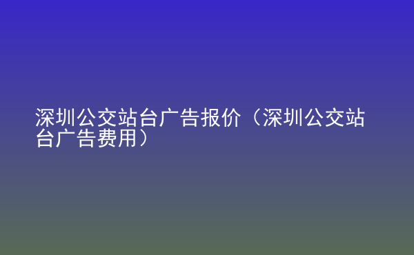  深圳公交站臺廣告報價（深圳公交站臺廣告費用）