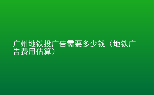  廣州地鐵投廣告需要多少錢(qián)（地鐵廣告費(fèi)用估算）