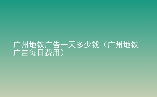  廣州地鐵廣告一天多少錢（廣州地鐵廣告每日費(fèi)用）
