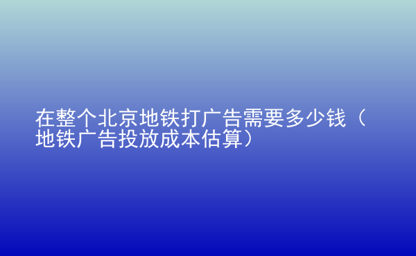  在整個北京地鐵打廣告需要多少錢（地鐵廣告投放成本估算）