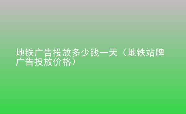  地鐵廣告投放多少錢一天（地鐵站牌廣告投放價格）