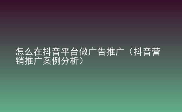  怎么在抖音平臺(tái)做廣告推廣（抖音營銷推廣案例分析）