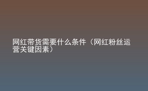 網(wǎng)紅帶貨需要什么條件（網(wǎng)紅粉絲運(yùn)營關(guān)鍵因素）