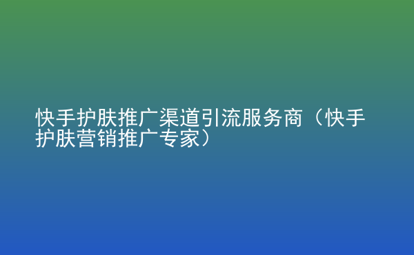  快手護(hù)膚推廣渠道引流服務(wù)商（快手護(hù)膚營銷推廣專家）