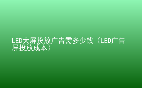  LED大屏投放廣告需多少錢（LED廣告屏投放成本）
