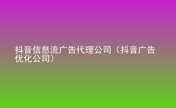  抖音信息流廣告代理公司（抖音廣告優(yōu)化公司）
