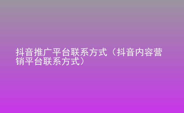  抖音推廣平臺(tái)聯(lián)系方式（抖音內(nèi)容營銷平臺(tái)聯(lián)系方式）