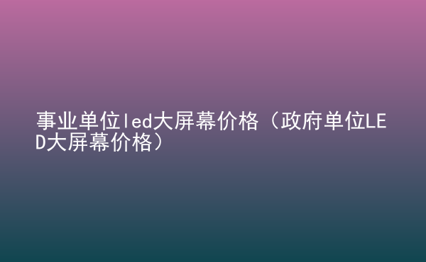  事業(yè)單位led大屏幕價格（政府單位LED大屏幕價格）