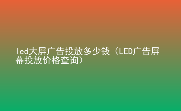  led大屏廣告投放多少錢（LED廣告屏幕投放價(jià)格查詢）