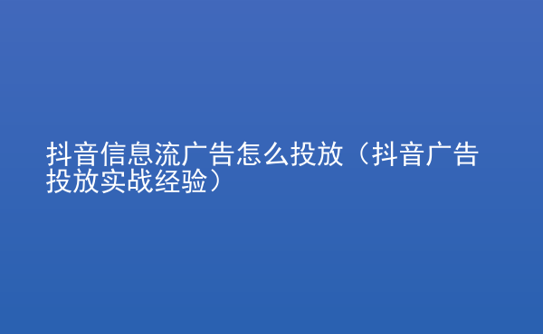  抖音信息流廣告怎么投放（抖音廣告投放實(shí)戰(zhàn)經(jīng)驗(yàn)）