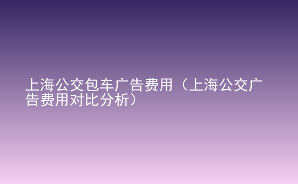  上海公交包車廣告費(fèi)用（上海公交廣告費(fèi)用對比分析）