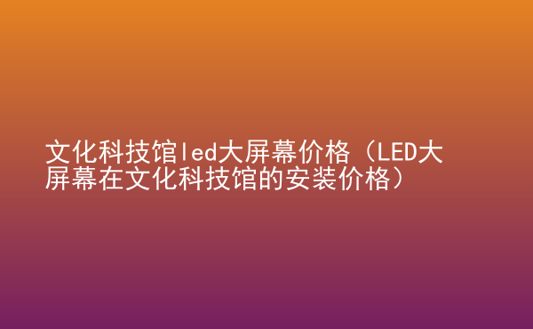  文化科技館led大屏幕價格（LED大屏幕在文化科技館的安裝價格）