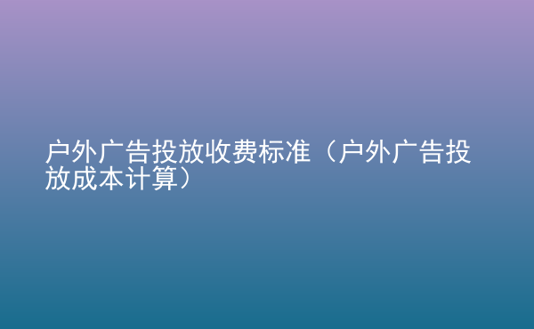  戶外廣告投放收費標(biāo)準(zhǔn)（戶外廣告投放成本計算）
