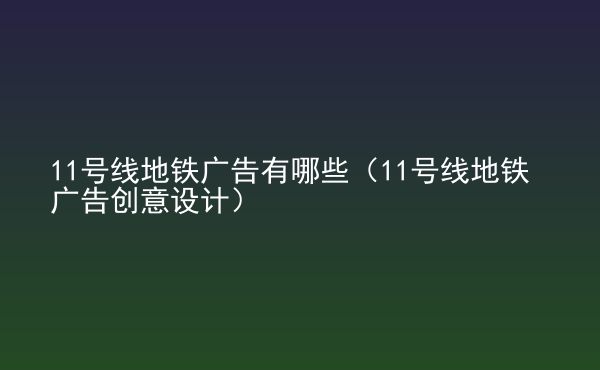  11號線地鐵廣告有哪些（11號線地鐵廣告創(chuàng)意設計）